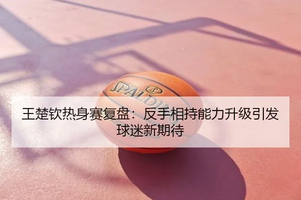 王楚钦热身赛复盘：反手相持能力升级引发球迷新期待