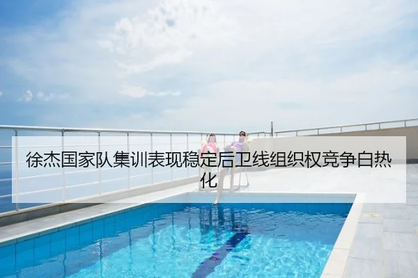 徐杰国家队集训表现稳定后卫线组织权竞争白热化